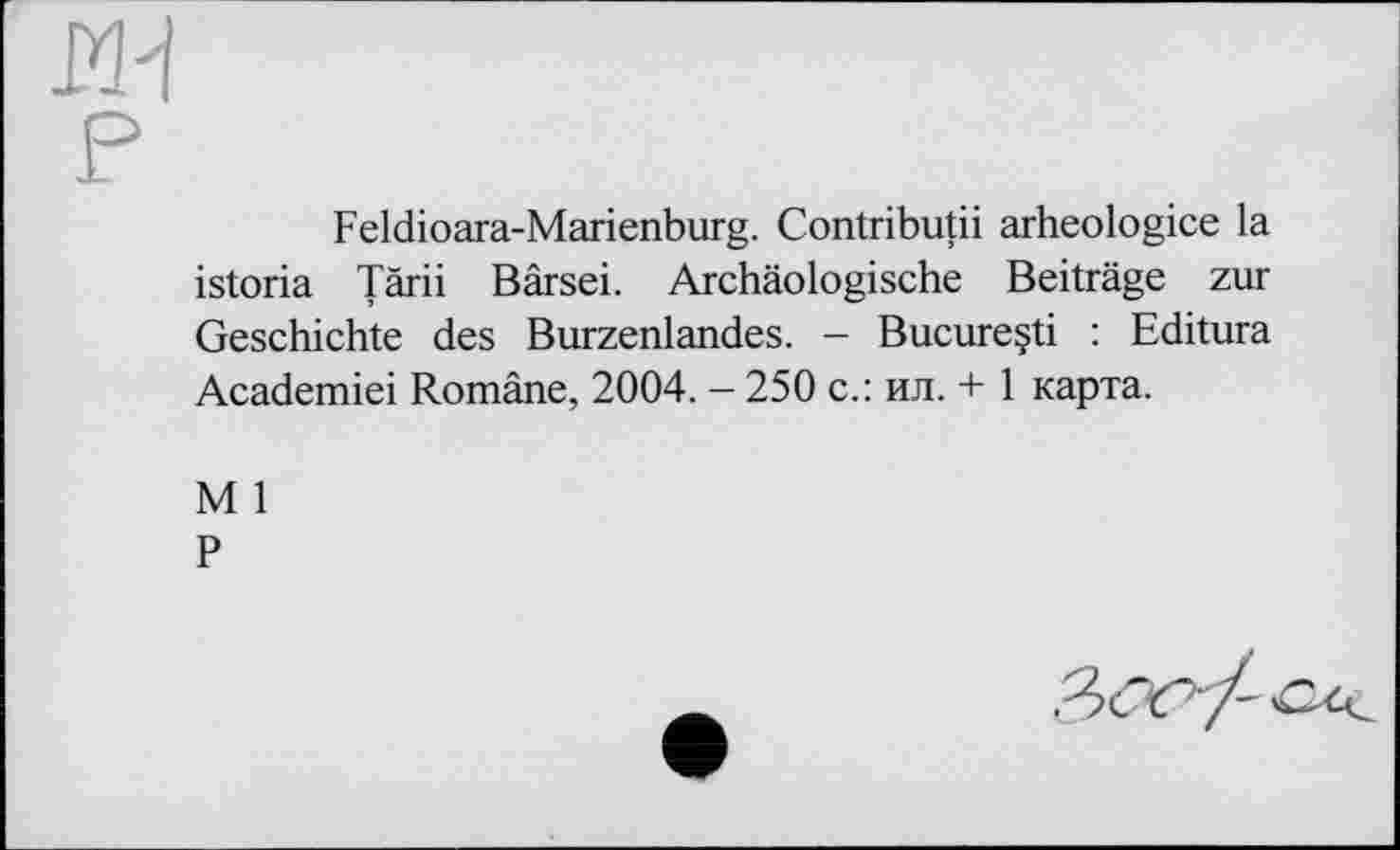 ﻿Feldioara-Marienburg. Contributii arheologice la istoria Tärii Bärsei. Archäologische Beiträge zur Geschichte des Burzenlandes. — Bucureçti : Editura Academiei Romäne, 2004. - 250 с.: ил. + 1 карта.
M 1
P